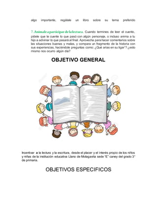 algo importante, regálale un libro sobre su tema preferido
7.Anímaleaparticipardelalectura. Cuando termines de leer el cuento,
pídele que te cuente lo que pasó con algún personaje, o incluso anima a tu
hijo a adivinar lo que pasará al final. Aprovecha para hacer comentarios sobre
las situaciones buenas y malas, y compara un fragmento de la historia con
sus experiencias, haciéndole preguntas como: ¿Qué arias en su ligar’? ¿esto
mismo nos ocurro algún día?
OBJETIVO GENERAL
Incentivar a la lectura y la escritura, desde el placer y el interés propio de los niños
y niñas de la institución educativa Llano de Molagavita sede “E” caney del grado 3°
de primaria.
OBJETIVOS ESPECIFICOS
 