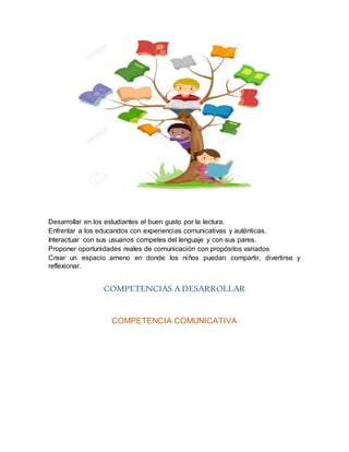 Desarrollar en los estudiantes el buen gusto por la lectura.
Enfrentar a los educandos con experiencias comunicativas y auténticas.
Interactuar con sus usuarios competes del lenguaje y con sus pares.
Proponer oportunidades reales de comunicación con propósitos variados
Crear un espacio ameno en donde los niños puedan compartir, divertirse y
reflexionar.
COMPETENCIAS A DESARROLLAR
COMPETENCIA COMUNICATIVA
 