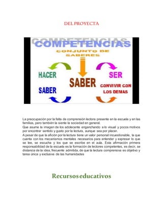 DEL PROYECTA
La preocupación por la falta de comprensión lectora presente en la escuela y en las
familias, pero también la siente la sociedad en general.
Que asume la imagen de los adolecente enganchando a lo visual y pocos motivos
por encontrar sentido y gusto por la lectura, aunque sea por placer.
A pesar de que la afición por la lectura tiene un valor personal incuestionable, la que
cuenta con los mecanismos mentales necesarios para entender y expresar lo que
se lee, se escucha y los que se escribe en el aula. Esta afirmación primera
responsabilidad de la escuela es la formación de lectores competentes, es decir, se
distancia de la idea, frecuente admitida, de que la lectura comprensiva es objetivo y
tarea única y exclusiva de las humanidades
Recursoseducativos
 