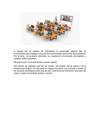 A medida que se realicen las actividades se desarrollan algunos test de
conocimiento para indagar a cerca de los conocimientos que el niño haya adquirido.
Por lo tanto, es necesario recrearles su imaginación al momento de proponer y
construir textos pequeños.
De igual modo, la docente llevara puntual registro
Del número de palabras que lee por minuto, del respeto de los signos y de la
comprensión lectora, se trata pues de mejorar la lectura y la escritura a través de
los recursos tecnológicos para que de una u otra forma la motivación sea cada vez
mayor y mejor al momento de leer y escribir.
 