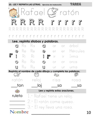 r r
10.- LEE Y REPINTA LAS LETRAS. Ejercicios de maduración. TAREA
R R R R r r r r r
Lee, repinta silabas y palabras.
a a
e e
i i
o o
u u
Repinta el nombre de cada dibujo y completa las palabras.
___ton ___loj ___sa ___sa
Lee y repinta estas oraciones.
ruleta
__________
__________
__________
__________________ 10
 