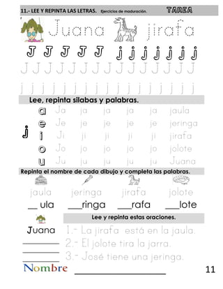 j
11.- LEE Y REPINTA LAS LETRAS. Ejercicios de maduración. TAREA
J J J J J j j j j j j j
Lee, repinta silabas y palabras.
a
e
i
o
u
Repinta el nombre de cada dibujo y completa las palabras.
__ ula ___ringa ___rafa ___lote
Lee y repinta estas oraciones.
Juana
__________
__________
__________
__________________ 11
 