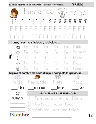 f
12.- LEE Y REPINTA LAS LETRAS. Ejercicios de maduración. TAREA
F F F F F f f f f f f f f
Lee, repinta silabas y palabras.
a
e
i
o
u
Repinta el nombre de cada dibujo y completa las palabras.
___lda ___rnando ___lete ___co
Lee y repinta estas oraciones.
fuego
__________
__________
__________
__________________ 12
 