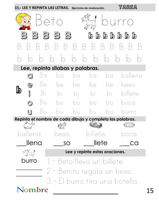 b
15.- LEE Y REPINTA LAS LETRAS. Ejercicios de maduración. TAREA
B B B B B b b b b b b b
Lee, repinta silabas y palabras.
a
e
i
o
u
Repinta el nombre de cada dibujo y completa las palabras.
___llena ___so ___llete ___ca
Lee y repinta estas oraciones.
burro
__________
__________
__________________ 15
 