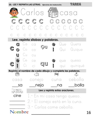 c
c
16.- LEE Y REPINTA LAS LETRAS. Ejercicios de maduración. TAREA
C C C C C C c c c c c
Lee, repinta silabas y palabras.
a
Qu
e
o i
u
e
qu
e
i i
Repinta el nombre de cada dibujo y completa las palabras.
___sa ___nejo ___na ___bolla
Lee y repinta estas oraciones.
cine
__________
__________
__________
__________________ 16
 