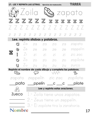 z
17.- LEE Y REPINTA LAS LETRAS. Ejercicios de maduración. TAREA
Z Z Z Z Z Z z z z z z z
Lee, repinta silabas y palabras.
a
e
i
o
u
Repinta el nombre de cada dibujo y completa las palabras.
___pato ___ppelín ___c ___c ___pilote
Lee y repinta estas oraciones.
Zueco
__________
__________
__________
__________________ 17
 