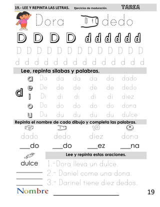 d
19.- LEE Y REPINTA LAS LETRAS. Ejercicios de maduración. TAREA
D D D D d d d d d d
Lee, repinta silabas y palabras.
a
e
i
o
u
Repinta el nombre de cada dibujo y completa las palabras.
___do ___do ___ez ___na
Lee y repinta estas oraciones.
dulce
__________
__________
__________
__________________ 19
 