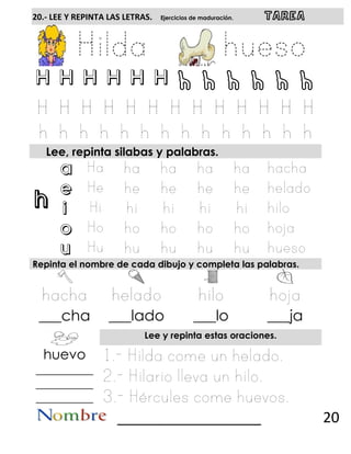 h
20.- LEE Y REPINTA LAS LETRAS. Ejercicios de maduración. TAREA
H H H H H H h h h h h h
Lee, repinta silabas y palabras.
a
e
i
o
u
Repinta el nombre de cada dibujo y completa las palabras.
___cha ___lado ___lo ___ja
Lee y repinta estas oraciones.
huevo
__________
__________
__________
__________________ 20
 