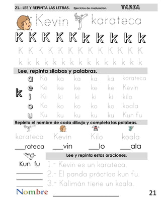 k
21.- LEE Y REPINTA LAS LETRAS. Ejercicios de maduración. TAREA
K K K K K k k k k k
Lee, repinta silabas y palabras.
a
e
i
o
u
Repinta el nombre de cada dibujo y completa las palabras.
___rateca ___vin ___lo ___ala
Lee y repinta estas oraciones.
Kun fu
__________
__________
__________
__________________ 21
 