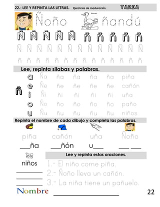 ñ
22.- LEE Y REPINTA LAS LETRAS. Ejercicios de maduración. TAREA
Ñ Ñ Ñ Ñ Ñ ñ ñ ñ ñ ñ
Lee, repinta silabas y palabras.
a
e
i
o
u
Repinta el nombre de cada dibujo y completa las palabras.
___ña ___ñón u___ ___ ___
Lee y repinta estas oraciones.
niños
__________
__________
__________
__________________ 22
 