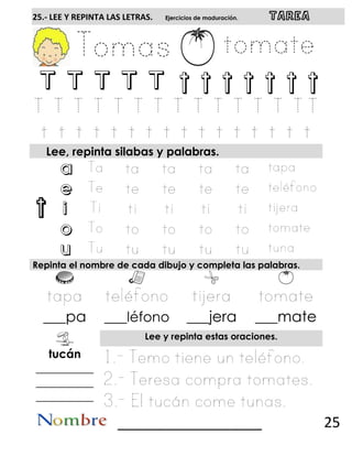 t
25.- LEE Y REPINTA LAS LETRAS. Ejercicios de maduración. TAREA
T T T T T t t t t t t t
Lee, repinta silabas y palabras.
a
e
i
o
u
Repinta el nombre de cada dibujo y completa las palabras.
___pa ___léfono ___jera ___mate
Lee y repinta estas oraciones.
tucán
__________
__________
__________
__________________ 25
 