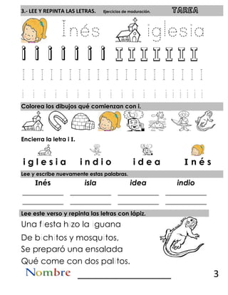 3.- LEE Y REPINTA LAS LETRAS. Ejercicios de maduración. TAREA
i i i i i i i
Colorea los dibujos qué comienzan con i.
Encierra la letra i I.
Lee y escribe nuevamente estas palabras.
Inés isla idea indio
___________
___________
___________
___________
___________
___________
___________
___________
Lee este verso y repinta las letras con lápiz.
Una f esta h zo la guana
De b ch tos y mosqu tos,
Se preparó una ensalada
Qué come con dos pal tos.
__________________ 3
i g l e s i a i n d i o i d e a I n é s
 