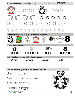 4.- LEE Y REPINTA LAS LETRAS. Ejercicios de maduración. TAREA
O O O o o o o o o
Colorea los dibujos qué comienzan con o.
Encierra la letra o.
Lee y escribe nuevamente estas palabras.
Omar oruga ocho olla
___________
___________
___________
___________
___________
___________
___________
___________
Lee este verso y repinta las letras con lápiz.
Un s g l s
Cinc d nas se c mi
Y al s chist s
Cuatr le regal .
__________________ 4
o s o o b r e r o o j o o c h o
 