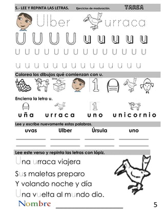5.- LEE Y REPINTA LAS LETRAS. Ejercicios de maduración. TAREA
U U U U u u u u u
Colorea los dibujos qué comienzan con u.
Encierra la letra u.
Lee y escribe nuevamente estas palabras.
uvas Ulber Úrsula uno
___________
___________
___________
___________
___________
___________
___________
___________
Lee este verso y repinta las letras con lápiz.
na rraca viajera
S s maletas preparo
Y volando noche y día
na v elta al m ndo dio.
__________________ 5
u ñ a u r r a c a u n o u n i c o r n i o
 