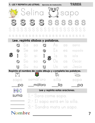 s s
7.- LEE Y REPINTA LAS LETRAS. Ejercicios de maduración. TAREA
S S S S S s s s s s
Lee, repinta silabas y palabras.
a a
e e
i i
o o
u u
Repinta el nombre de cada dibujo y completa las palabras.
___po ___máforo ___lla ___pa
Lee y repinta estas oraciones.
suma
_________
_________
_________
__________________ 7
 