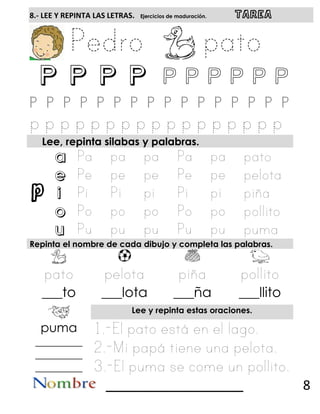 p
8.- LEE Y REPINTA LAS LETRAS. Ejercicios de maduración. TAREA
P P P P P p p p p p
Lee, repinta silabas y palabras.
a
e
i
o
u
Repinta el nombre de cada dibujo y completa las palabras.
___to ___lota ___ña ___llito
Lee y repinta estas oraciones.
puma
_________
_________
_________
______________________ 8
 