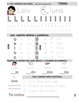 l l
9.- LEE Y REPINTA LAS LETRAS. Ejercicios de maduración. TAREA
L L L L L l l l l l l l
Lee, repinta silabas y palabras.
a a
e e
i i
o o
u u
Repinta el nombre de cada dibujo y completa las palabras.
___lo ___ón ___bro ___bo
Lee y repinta estas oraciones.
luna
__________
__________
__________________ 9
 