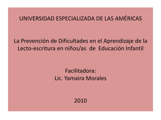 UNIVERSIDAD ESPECIALIZADA DE LAS AMÉRICASLa Prevención de Dificultades en el Aprendizaje de la Lecto-escritura en niños/as  de  Educación InfantilFacilitadora:Lic. Yamaira Morales2010 