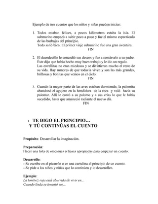 Ejemplo de tres cuentos que los niños y niñas pueden iniciar:
1. Todos estaban felices, a pocos kilómetros estaba la isla. El
submarino empezó a subir poco a poco y fue el mismo espectáculo
de las burbujas del principio.
Todo salió bien. El primer viaje submarino fue una gran aventura.
FIN
2. El duendecillo le concedió sus deseos y fue a contárselo a su padre.
Éste dijo que había hecho muy buen trabajo y le dio un regalo.
Las estrellitas no eran miedosas y se divirtieron mucho el resto de
su vida. Hay rumores de que todavía viven y son las más grandes,
brillosas y bonitas que vemos en el cielo.
FIN
3. Cuando la mayor parte de las aves estaban durmiendo, la palomita
abandonó el agujero en la hendidura de la roca y voló hacia su
palomar. Allí le contó a su palomo y a sus crías lo que le había
sucedido, hasta que amaneció radiante el nuevo día.
FIN
• TE DIGO EL PRINCIPIO…
Y TÚ CONTINÚAS EL CUENTO
Propósito: Desarrollar la imaginación.
Preparación:
Hacer una lista de oraciones o frases apropiadas para empezar un cuento.
Desarrollo:
--Se escribe en el pizarrón o en una cartulina el principio de un cuento.
--Se pide a los niños y niñas que lo continúen y lo desarrollen.
Ejemplo:
La lombriz roja está aburrida de vivir en...
Cuando linda se levantó vio...
 