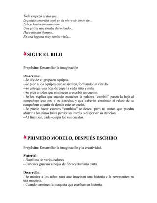 Todo empezó el día que...
La pulga amarilla cayó en la nieve de limón de...
Luis y Javier encontraron...
Una gatita que estaba durmiendo...
Hace mucho tiempo...
En una laguna muy bonita vivía...
SIGUE EL HILO
Propósito: Desarrollar la imaginación
Desarrollo:
--Se divide el grupo en equipos.
--Se pide a los equipos que se sienten, formando un círculo.
--Se entrega una hoja de papel a cada niño y niña.
--Se pide a todos que empiecen a escribir un cuento.
--Se les explica que cuando escuchen la palabra “cambio” pasen la hoja al
compañero que está a su derecha, y que deberán continuar el relato de su
compañero a partir de donde este se quedó.
--Se puede hacer cuantos “cambios” se desee, pero no tantos que puedan
aburrir a los niños hasta perder su interés o dispersar su atención.
--Al finalizar, cada equipo lee sus cuentos.
PRIMERO MODELO, DESPUÉS ESCRIBO
Propósito: Desarrollar la imaginación y la creatividad.
Material:
--Plastilina de varios colores
--Cartones gruesos u hojas de fibracel tamaño carta.
Desarrollo:
--Se motiva a los niños para que imaginen una historia y la representen en
una maqueta.
--Cuando terminen la maqueta que escriban su historia.
 