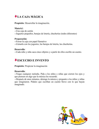 LA CAJA MÁGICA
Propósito: Desarrollar la imaginación.
Material:
--Una caja de cartón
--Juguetes pequeños, barajas de lotería, chucherías (todos diferentes)
Preparación:
--Forrar la caja con papel llamativo
--Llenarla con los juguetes, las barajas de lotería, las chucherías.
Desarrollo:
--Cada niño y niña saca cinco objetos y a partir de ellos escribe un cuento.
ESCUCHO E INVENTO
Propósito: Propiciar la imaginación
Desarrollo:
--Toque cualquier melodía. Pida a los niños y niñas que cierren los ojos y
que piensen en algo que la música les recuerde.
--Después de unos minutos, detenga la música y pregunte a los niños y niñas
que imaginaron. Pídales que escriban un cuento breve con lo que hayan
imaginado.
 