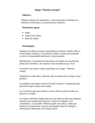 Juego “Nuestro cuerpo”
Objetivo:
Afianzar criterios de autoestima y valorización del ser humano en
relación a la literatura y al conocimiento científico.
Material de apoyo:
• Papel
• Lápices de colores
• Hoja de trabajo
Metodología:
Después de realizar un juego, desarrollamos una breve charla sobre el
conocimiento humano y su sentido de validez cuando está orientado
a servir a la humanidad individual y colectivamente.
Introducimos el concepto de autoestima como pilar de la realización
plena de los hombres y las mujeres en la sociedad en que viven.
Invitamos a los niños y niñas a participar en el juego “Nuestro
cuerpo.
Solicitamos a cada niño y niña que elija una parte de su cuerpo, la que
prefiera.
Les pedimos que hagan una lista de todo lo positivo e importante que
para ellos tenga esa parte del cuerpo.
Los invitamos para que redacten versos o frases creativas sobre esa
parte de su cuerpo.
Les damos suficiente tiempo para que con todas las ideas que planteen
redacten una composición literaria. Leemos los trabajos y los
comentamos, sí es posible. Podemos pedir a los niños y niñas que
ilustren su composición. Leemos nuevamente todos los trabajos y
reforzamos lo planteado en la charla inicial.
 