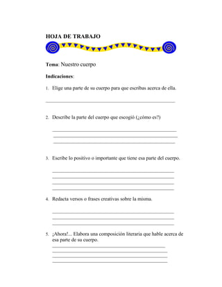 HOJA DE TRABAJO
Tema: Nuestro cuerpo
Indicaciones:
1. Elige una parte de su cuerpo para que escribas acerca de ella.
___________________________________________________
2. Describe la parte del cuerpo que escogió (¿cómo es?)
_________________________________________________
_________________________________________________
________________________________________________
3. Escribe lo positivo o importante que tiene esa parte del cuerpo.
________________________________________________
________________________________________________
________________________________________________
________________________________________________
4. Redacta versos o frases creativas sobre la misma.
________________________________________________
________________________________________________
________________________________________________
5. ¡Ahora!... Elabora una composición literaria que hable acerca de
esa parte de su cuerpo.
_____________________________________________________
______________________________________________________
______________________________________________________
______________________________________________________
 