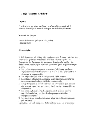 Juego “Nuestra Realidad”
Objetivo:
Concienciar a los niños y niñas sobre cómo el tratamiento de la
realidad constituye el motivo principal en la redacción literaria.
Material de apoyo:
Fichas de cartulina para cada niño y niña
Hojas de papel
Metodología:
1. Solicitamos a cada niño y niña escribir en una ficha de cartulina tres
actividades que hace diariamente (bañarse, limpiar el patio, etc.)
Recogemos las fichas con las respuestas de cada niño y niña y las
distribuimos entre los participantes fijándonos que a ninguno le toque
la suya.
3. Les pedimos que, con gestos, ademanes (mímica) y palabras
expresen las actividades que hace el niño o la niña que escribió la
ficha que le correspondió.
4. Les sugerimos que usen pocas palabras y más mímica.
5. Solicitamos a los participantes que identifiquen al compañero a
quien corresponden las actividades representadas.
6. Luego les pedimos hablar acerca de las actividades que realizan
diariamente y que más les gusten y decir porqué las consideran
importantes.
7. Explicamos, brevemente, la importancia de evaluar nuestras
actividades diarias y de planificarlas para desarrollarlas
disciplinadamente.
8. Les solicitamos que den opiniones sobre las explicaciones dadas
por nosotros.
Después de las participaciones de los niños y niñas los invitamos a
 