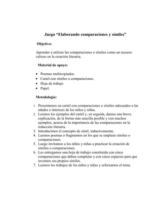 Juego “Elaborando comparaciones y símiles”
Objetivo:
Aprender a utilizar las comparaciones o símiles como un recurso
valioso en la creación literaria.
Material de apoyo:
• Poemas multicopiados.
• Cartel con símiles o comparaciones.
• Hoja de trabajo
• Papel.
Metodología:
1. Presentamos un cartel con comparaciones o símiles adecuados a las
edades e intereses de los niños y niñas.
2. Leemos los ejemplos del cartel y, en seguida, damos una breve
explicación, de la forma más sencilla posible y con muchos
ejemplos, acerca de la importancia de las comparaciones en la
redacción literaria.
3. Introducimos el concepto de símil, inductivamente.
4. Leemos poemas o fragmentos en los que se empleen símiles o
comparaciones.
5. Luego invitamos a los niños y niñas a practicar la creación de
símiles o comparaciones.
6. Les entregamos una hoja de trabajo constituida con cinco
comparaciones que deben completar y con cinco espacios para que
inventen sus propios símiles.
7. Leemos los trabajos de los niños y niñas y reforzamos el tema.
 