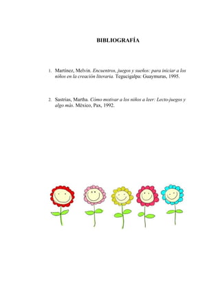 BIBLIOGRAFÍA
1. Martínez, Melvin. Encuentros, juegos y sueños: para iniciar a los
niños en la creación literaria. Tegucigalpa: Guaymuras, 1995.
2. Sastrias, Martha. Cómo motivar a los niños a leer: Lecto-juegos y
algo más. México, Pax, 1992.
 