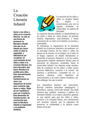 La
Creación
Literaria
Infantil
Iniciar a los niños y
niñas en la creación
literaria no sólo es
una forma de
promover la
literatura infantil,
sino que es un
intento por hacer
sentir en ellos la
seguridad y
felicidad de ser
creadores. El
acercamiento de los
niños y niñas a la
creación literaria, les
hace descubrir que
hacer literatura es
posible para ellos.
Este descubrimiento
garantiza su
transformación en
seres con
disposición de luchar
para construir algo
nuevo y mejor. Dejar
de ser repetidores
para ser creadores.
Esta dimensión de
transformación de
conciencias que
tiene la literatura
infantil es importante
y no podemos
olvidarla.
La creación de los niños y
niñas es siempre fuente
de alegría y
conocimiento, por eso es
urgente estimular su
creatividad, su espíritu de
felicidad.
La creación literaria infantil va desarrollando en
los niños y niñas su estilo propio, les permite
sentirse importantes, auto-estimarse y tomar
conciencia de su valor en la familia, la escuela y
comunidad.
Si enfocamos la importancia de la literatura
infantil en el proceso educativo no podemos ver
la actividad creativa de los niños y niñas sin
pensar en la escuela, en el colegio, en el aula, en
el hogar, espacios en donde diariamente se
desarrolla el proceso formativo y en los cuales,
seguramente surgirán obstáculos fuertes para la
ejecución de proyectos orientados hacia la
creatividad infantil. Las barreras serán muchas:
falta de confianza en los niños y niñas, pocos
recursos didácticos, aversión a la lectura –de
alumnos y profesores-, costumbre de ver a
nuestros alumnos como depósitos de
conocimientos y no como sujetos creadores, etc.
Sin embargo, hay que avanzar.
Los educadores tenemos que renovarnos.
Revisar nuestros principios pedagógicos y
filosóficos, nuestra visión del mundo. Sin duda
tenemos que cambiar –maestros y padres—La
literatura infantil, en el marco educativo general,
es una opción para que los niños y niñas,
nosotros y la sociedad entera, nos encontremos
con nosotros mismos con la esperanza de
promover la solidaridad y la justicia como
pilares de la paz.
 