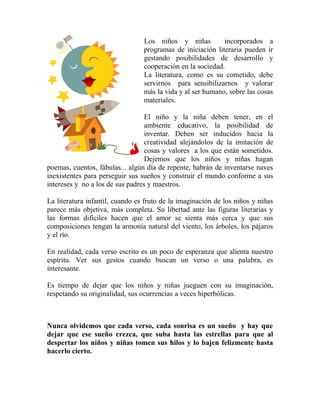 Los niños y niñas incorporados a
programas de iniciación literaria pueden ir
gestando posibilidades de desarrollo y
cooperación en la sociedad.
La literatura, como es su cometido, debe
servirnos para sensibilizarnos y valorar
más la vida y al ser humano, sobre las cosas
materiales.
El niño y la niña deben tener, en el
ambiente educativo, la posibilidad de
inventar. Deben ser inducidos hacia la
creatividad alejándolos de la imitación de
cosas y valores a los que están sometidos.
Dejemos que los niños y niñas hagan
poemas, cuentos, fábulas... algún día de repente, habrán de inventarse naves
inexistentes para perseguir sus sueños y construir el mundo conforme a sus
intereses y no a los de sus padres y maestros.
La literatura infantil, cuando es fruto de la imaginación de los niños y niñas
parece más objetiva, más completa. Su libertad ante las figuras literarias y
las formas difíciles hacen que el amor se sienta más cerca y que sus
composiciones tengan la armonía natural del viento, los árboles, los pájaros
y el río.
En realidad, cada verso escrito es un poco de esperanza que alienta nuestro
espíritu. Ver sus gestos cuando buscan un verso o una palabra, es
interesante.
Es tiempo de dejar que los niños y niñas jueguen con su imaginación,
respetando su originalidad, sus ocurrencias a veces hiperbólicas.
Nunca olvidemos que cada verso, cada sonrisa es un sueño y hay que
dejar que ese sueño crezca, que suba hasta las estrellas para que al
despertar los niños y niñas tomen sus hilos y lo bajen felizmente hasta
hacerlo cierto.
 