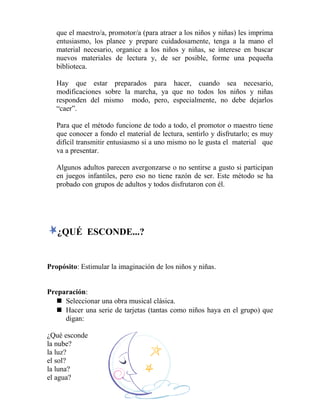 que el maestro/a, promotor/a (para atraer a los niños y niñas) les imprima
entusiasmo, los planee y prepare cuidadosamente, tenga a la mano el
material necesario, organice a los niños y niñas, se interese en buscar
nuevos materiales de lectura y, de ser posible, forme una pequeña
biblioteca.
Hay que estar preparados para hacer, cuando sea necesario,
modificaciones sobre la marcha, ya que no todos los niños y niñas
responden del mismo modo, pero, especialmente, no debe dejarlos
“caer”.
Para que el método funcione de todo a todo, el promotor o maestro tiene
que conocer a fondo el material de lectura, sentirlo y disfrutarlo; es muy
difícil transmitir entusiasmo si a uno mismo no le gusta el material que
va a presentar.
Algunos adultos parecen avergonzarse o no sentirse a gusto si participan
en juegos infantiles, pero eso no tiene razón de ser. Este método se ha
probado con grupos de adultos y todos disfrutaron con él.
¿QUÉ ESCONDE...?
Propósito: Estimular la imaginación de los niños y niñas.
Preparación:
 Seleccionar una obra musical clásica.
 Hacer una serie de tarjetas (tantas como niños haya en el grupo) que
digan:
¿Qué esconde
la nube?
la luz?
el sol?
la luna?
el agua?
 