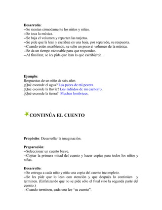 Desarrollo:
--Se sientan cómodamente los niños y niñas.
--Se toca la música.
--Se baja el volumen y reparten las tarjetas.
--Se pide que la lean y escriban en una hoja, por separado, su respuesta.
--Cuando estén escribiendo, se sube un poco el volumen de la música.
--Se da un tiempo razonable para que respondan.
--Al finalizar, se les pida que lean lo que escribieron.
Ejemplo:
Respuestas de un niño de seis años
¿Qué esconde el agua? Los peces de mi pecera.
¿Qué esconde la lluvia? Los ladridos de mi cachorro.
¿Qué esconde la tierra? Muchas lombrices.
CONTINÚA EL CUENTO
Propósito: Desarrollar la imaginación.
Preparación:
--Seleccionar un cuento breve.
--Copiar la primera mitad del cuento y hacer copias para todos los niños y
niñas.
Desarrollo:
--Se entrega a cada niño y niña una copia del cuento incompleto.
--Se les pide que lo lean con atención y que después lo continúen y
terminen. (Enfatizando que no se pide sólo el final sino la segunda parte del
cuento.)
--Cuando terminen, cada uno lee “su cuento”.
 