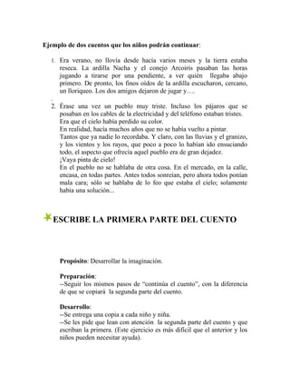 Ejemplo de dos cuentos que los niños podrán continuar:
1. Era verano, no llovía desde hacía varios meses y la tierra estaba
reseca. La ardilla Nacha y el conejo Arcoiris pasaban las horas
jugando a tirarse por una pendiente, a ver quién llegaba abajo
primero. De pronto, los finos oídos de la ardilla escucharon, cercano,
un lloriqueo. Los dos amigos dejaron de jugar y….
.
2. Érase una vez un pueblo muy triste. Incluso los pájaros que se
posaban en los cables de la electricidad y del teléfono estaban tristes.
Era que el cielo había perdido su color.
En realidad, hacía muchos años que no se había vuelto a pintar.
Tantos que ya nadie lo recordaba. Y claro, con las lluvias y el granizo,
y los vientos y los rayos, que poco a poco lo habían ido ensuciando
todo, el aspecto que ofrecía aquel pueblo era de gran dejadez.
¡Vaya pinta de cielo!
En el pueblo no se hablaba de otra cosa. En el mercado, en la calle,
encasa, en todas partes. Antes todos sonreían, pero ahora todos ponían
mala cara; sólo se hablaba de lo feo que estaba el cielo; solamente
había una solución...
ESCRIBE LA PRIMERA PARTE DEL CUENTO
Propósito: Desarrollar la imaginación.
Preparación:
--Seguir los mismos pasos de “continúa el cuento”, con la diferencia
de que se copiará la segunda parte del cuento.
Desarrollo:
--Se entrega una copia a cada niño y niña.
--Se les pide que lean con atención la segunda parte del cuento y que
escriban la primera. (Este ejercicio es más difícil que el anterior y los
niños pueden necesitar ayuda).
 