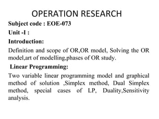 OPERATION RESEARCH
Subject code : EOE-073
Unit -I :
Introduction:
Definition and scope of OR,OR model, Solving the OR
model,art of modelling,phases of OR study.
Linear Programming:
Two variable linear programming model and graphical
method of solution ,Simplex method, Dual Simplex
method, special cases of LP, Duality,Sensitivity
analysis.
 
