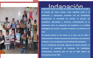 Indagación 
FOTOGRAFIA 
AMPLIADA AL 
RECUADRO ROJO 
Diagnóstico inicial: El trabajo de análisis de relación en el aula y 
el estudio del clima escolar, socio cognitivo junto a la 
dedicación e interacción constante con los estudiantes 
fundamentan la necesidad de conocer el proceso de 
enseñanza- aprendizaje y viceversa, profundizando en la 
coherencia entre la concepción de enseñanza y el modelo 
pedagógico que asume o concibe el maestro y su práctica en el 
aula. 
El contacto directo en las clases, en el aula, con los niños y 
niñas permiten orientar el proceso de enseñanza, de acuerdo al 
contexto y a las necesidades de aprendizaje del estudiante. 
En los estudiantes del grado segundo de básica primaria se 
evidencia la necesidad de fortalecer las habilidades 
comunicativas primarias para lo cual se debe aplicar las 
herramientas de las TICS. 
 