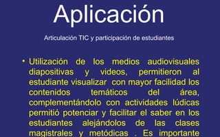 Aplicación 
Articulación TIC y participación de estudiantes 
• Utilización de los medios audiovisuales 
diapositivas y videos, permitieron al 
estudiante visualizar con mayor facilidad los 
contenidos temáticos del área, 
complementándolo con actividades lúdicas 
permitió potenciar y facilitar el saber en los 
estudiantes alejándolos de las clases 
magistrales y metódicas . Es importante 
resaltar el uso de las TIC como herramienta 
 
