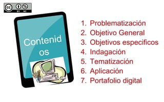 Contenid 
os 
1. Problematización 
2. Objetivo General 
3. Objetivos especificos 
4. Indagación 
5. Tematización 
6. Aplicación 
7. Portafolio digital 
 