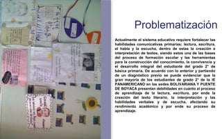 Problematización 
Actualmente el sistema educativo requiere fortalecer las 
habilidades comunicativas primarias; lectura, escritura, 
el habla y la escucha, dentro de estas la creación e 
interpretación de textos, siendo estos una de las bases 
del proceso de formación escolar y las herramientas 
para la construcción del conocimiento, la convivencia y 
el desarrollo integral del estudiante del grado 2° de 
básica primaria. De acuerdo con lo anterior y partiendo 
de un diagnóstico previo se puede evidenciar que la 
gran mayoría de los estudiantes de grado 2° de la IE 
PANAMERICANO en las sedes BOLIVARIANA Y PUENTE 
DE BOYACA presentan debilidades en cuánto al proceso 
de aprendizaje de la lectura, escritura, por ende la 
creación del texto literario, la interpretación y las 
habilidades verbales y de escucha, afectando su 
rendimiento académico y por ende su proceso de 
aprendizaje. 
FOTOGRAFIA 
AMPLIADA AL 
RECUADRO ROJO 
 