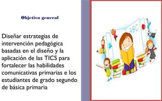 Objetivo general 
Diseñar estrategias de 
intervención pedagógica 
basadas en el diseño y la 
aplicación de las TICS para 
fortalecer las habilidades 
comunicativas primarias e los 
estudiantes de grado segundo 
de básica primaria 
FOTOGRAFIA 
AMPLIADA AL 
RECUADRO ROJO 
 