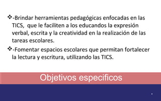 Objetivos especificos 
. 
-Brindar herramientas pedagógicas enfocadas en las 
TICS, que le faciliten a los educandos la expresión 
verbal, escrita y la creatividad en la realización de las 
tareas escolares. 
-Fomentar espacios escolares que permitan fortalecer 
la lectura y escritura, utilizando las TICS. 
 