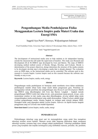 JPPPF - Jurnal Penelitian & Pengembangan Pendidikan Fisika Volume 2 Nomor 2, Desember 2016
p-ISSN: 2461-0933 | e-ISSN: 2461-1433 Halaman 71
e-Jurnal: http://doi.org/10.21009/1
Pengembangan Media Pembelajaran Fisika
Menggunakan Lectora Inspire pada Materi Usaha dan
Energi SMA
Inggrid Ayu Putria)
, Siswoyo, Widyaningrum Indrasari
Prodi Pendidikan Fisika, Universitas Negeri Jakarta Jl. Rawamangun Muka, Jakarta Timur, 13220
Email: a)
inggrida41@gmail.com
Abstract
The development of instructional media aims to help students to do independent learning
outside the classroom but still under the supervision of teachers. This study uses Research and
Development (R & D) DDD-E type developed by Ivers and Barron. The steps of DDD-E
developing method method consist of Decide, Design, Develop, and Evaluate. Decide is
determination of the project objectives, design determines the structure of the media contents
to be developed, develop step is developing a media that is already planned. The evaluation
exist on DDD steps, so the instructional media can be controlled. The software used in this
research is Lectora Inspire. Lectora Inspire used on this research because the software user
friendly or easy to use.
Keywords: Lectora Inspire, media, work, energy
Abstrak
Pengembangan media pembelajaran ini bertujuan untuk membantu siswa dalam melakukan
pembelajaran mandiri diluar kelas tetapi masih dalam pengawasan guru. Penelitian ini
menggunakan metode penelitian dan pengembangan atau Research and Development (R&D)
tipe DDD-E yang dikembangkan oleh Ivers dan Barron. Langkah – langkah metode
pengembangan DDD-E terdiri dari tahap decide, yaitu penentuan tujuan proyek, design, yaitu
menentukan struktur isi dari media yang akan dikembangkan, develop adalah tahap untuk
mengembangkan media pembelajaran yang sudah direncanakan. Tahap Evaluate adalah tahap
evaluasi pengembangan media, dimana langkah ini terdapat pada seluruh tahapan DDD.
Perangkat lunak yang digunakan adalah Lectora Inspire. Software ini dipilih karena langkah
penggunaan yang user friendly atau mudah digunakan.
Kata-kata kunci:Lectora Inspire, media, usaha, energi
PENDAHULUAN
Perkembangan teknologi yang pesat saat ini memungkinkan orang untuk bisa mengakses
teknologi tersebut secara mandiri. Manusia secara tidak langsung diharuskan dapat menguasai
teknologi tersebut, terutama bagi siswa sebagai subjek pembelajaran. Teknologi pendidikan adalah
proses yang kompleks dan terpadu (terintegrasi) yang melibatkan manusia, prosedur, ide, peralatan,
Naskah diterbitkan: 30 Desember 2016
DOI: doi.org/10.21009/1.02210
 