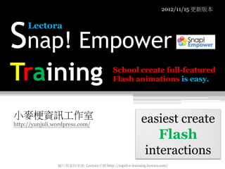 2012/11/15 更新版本




Snap! Empower
     Lectora




Training                                   School create full-featured
                                           Flash animations is easy.



小麥梗資訊工作室                                                 easiest create
http://yunjuli.wordpress.com/

                                                                  Flash
                                                           interactions
                圖片與資料來源: Lectora官網 http://rapid-e-learning.lectora.com/
 