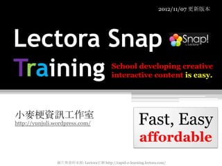 2012/11/07 更新版本




Lectora Snap
Training                                    School developing creative
                                            interactive content is easy.




小麥梗資訊工作室
http://yunjuli.wordpress.com/                             Fast, Easy
                                                          affordable
                 圖片與資料來源: Lectora官網 http://rapid-e-learning.lectora.com/
 
