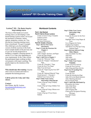 Lectora® 101 On-site Training Class
Lectora is a registered trademark of Trivantis Corp. All rights reserved.
Workbook Contents
Part I: Get Started
Part II: Get to Know Lectora
Create a Course Using a Template
Explore Lectora
Run the Course
Set Some Preferences
Part III: Create a Course.
Step 1: Review the Course
Storyboard
Step 2: Create the Structure for
Chapter 1
Create a Title
Add a Chapter, Sections, and Pages
Create the Page Header
Step 3: Add Text to Chapter 1
Create the “Welcome” Page
Create the “Chapter 1 Introduction”
Page
Create the “Principle 1” Page
Create the Next Two Pages
Make Your Job Easier
Create the “Improving the First TIP”
Page
Create the “Optional Material” Page
Finish Section 2 – Principle 2
Publish Your Course So Far
Step 4: Make Your Course
Interesting Using Pop-ups
Create a Pop-up Using a Display
Action
Create a Pop-up Using a Hidden Text
Box
Create a Pop-up Using a Mouse-over
Button
Create a Pop-up of Your Choice
Publish
Step 5: Make Your Course
Interesting Using
Graphics
Create the Structure for the Next
Chapter
Highlight Areas Using Shapes &
Lines
Use a Diagram for Clarity
Emphasizing Graphics
Add Mouse-over Pop-ups Using
Separate Pages
Step 6: Increase Interest Using
Other Objects
Add a Scrollable Text Box
Add Flash
Add Audio
Add an Appendix
Step 7: Make Your Course
Engaging
Create Your First Activity
Create the Next Activity
Add a Drag and Drop Activity
Step 8: See If Anything Was
Learned
Create the Test
Create the Introduction Page
Add a Fill in the Blank Question
Add a Matching Question
Review Results Page
Step 9: Add Frills and Finish Up
Personalize the Course
Add a Help Menu
Add Course Map
Add a Progress Bar
Clean up the Navigation Warning
Messages
Run Spel Checkr
Publish
Lectora® 101 - The Basics Step-by-
Step training course
The focus of this hands-on Lectora
training class is on developing a web-
based training Lectora course, not on just
the mechanics of buttons, menus,
options, properties, actions, etc. You
develop an e-learning training course
from a storyboard. You get 8 example
files which give you the completed
version of all the exercises in the book.
Each example builds on the previous one
so you can see the progression to
building a complete e-learning tutorial. It
can be a 2 or 3-day class depending on
your requirements. In the 3-day version
the participants begin working on their
own projects with expert coaching. This
greatly improves the retention of the
material.
Who should take this training: Anyone
who is new to Lectora and wants to
jumpstart the learning process.
Call for prices for 2-day and 3-day
classes.
Contact:
Ben Pitman aka Dr. Lectora
ben.pitman@eProficiency.com
678-571-4179
Guarantee
If you are not satisfied with my work, there is no charge.
 
