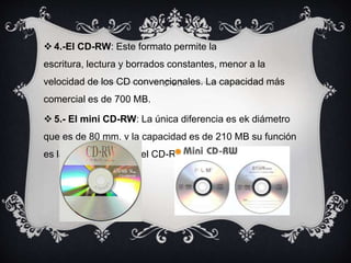  4.-El CD-RW: Este formato permite la
escritura, lectura y borrados constantes, menor a la
velocidad de los CD convencionales. La capacidad más
comercial es de 700 MB.
 5.- El mini CD-RW: La única diferencia es ek diámetro
que es de 80 mm. y la capacidad es de 210 MB su función
es la misma que el de el CD-RW.
 