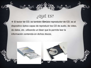 ¿QUÉ ES?
 El lector de CD, es también llamado reproductor de CD, es el
dispositivo óptico capaz de reproducir los CD de audio, de video,
de datos, etc. utilizando un láser que le permite leer la
información contenida en dichos discos.
 