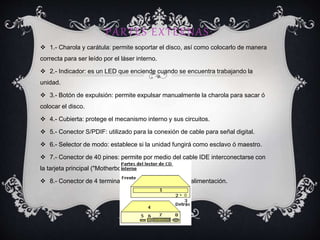 PARTES EXTERNAS:
 1.- Charola y carátula: permite soportar el disco, así como colocarlo de manera
correcta para ser leído por el láser interno.
 2.- Indicador: es un LED que enciende cuando se encuentra trabajando la
unidad.
 3.- Botón de expulsión: permite expulsar manualmente la charola para sacar ó
colocar el disco.
 4.- Cubierta: protege el mecanismo interno y sus circuitos.
 5.- Conector S/PDIF: utilizado para la conexión de cable para señal digital.
 6.- Selector de modo: establece si la unidad fungirá como esclavo ó maestro.
 7.- Conector de 40 pines: permite por medio del cable IDE interconectarse con
la tarjeta principal ("Motherboard").
 8.- Conector de 4 terminales: recibe el conector de alimentación.
 