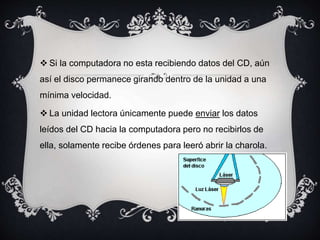  Si la computadora no esta recibiendo datos del CD, aún
así el disco permanece girando dentro de la unidad a una
mínima velocidad.
 La unidad lectora únicamente puede enviar los datos
leídos del CD hacia la computadora pero no recibirlos de
ella, solamente recibe órdenes para leeró abrir la charola.
 